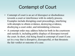Contempt of Court
• Contempt of court is an act of disrespect or disobedience
towards a court or interference with its orderly process.
Examples include disrupting court proceedings, interfering
with attempts to obtain evidence, destroying evidence,
disobeying a court order, and intimidating witnesses.
• A contempt order may address behavior both in the courtroom
and outside it, including public displays of disrespect toward
the court. In short, risk being found in contempt of court if you
act in a way that is disruptive, disrespectful, or that threatens
the fair verdict or outcome of a case.
 