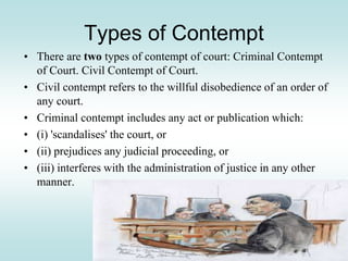 Types of Contempt
• There are two types of contempt of court: Criminal Contempt
of Court. Civil Contempt of Court.
• Civil contempt refers to the willful disobedience of an order of
any court.
• Criminal contempt includes any act or publication which:
• (i) 'scandalises' the court, or
• (ii) prejudices any judicial proceeding, or
• (iii) interferes with the administration of justice in any other
manner.
 