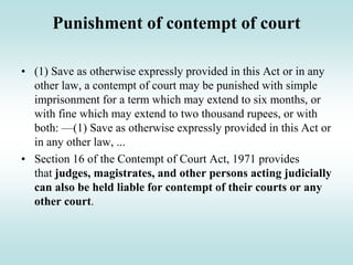 Punishment of contempt of court
• (1) Save as otherwise expressly provided in this Act or in any
other law, a contempt of court may be punished with simple
imprisonment for a term which may extend to six months, or
with fine which may extend to two thousand rupees, or with
both: —(1) Save as otherwise expressly provided in this Act or
in any other law, ...
• Section 16 of the Contempt of Court Act, 1971 provides
that judges, magistrates, and other persons acting judicially
can also be held liable for contempt of their courts or any
other court.
 