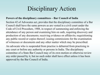 Disciplinary Action
Powers of the disciplinary committees – Bar Council of India
Section 42 of Advocates act, provides that the disciplinary committee of a Bar
Council shall have the same powers as are vested in a civil court under the
Code of Civil Procedure, 1908, in respect of summoning and enforcing the
attendance of any person and examining him on oath, requiring discovery and
production of any documents; receiving evidence on affidavits; requisitioning
any public record or copies thereof; issuing commissions for the examination
of witnesses or documents and any other matter which may be prescribed.
An advocate who is suspended from practise is debarred from practising in
any court or before any authority or persons in India. The disciplinary
committee of a State Bar Council may of its own motion or otherwise review
any order passed by it, but no such order shall have effect unless it has been
approved by the Bar Council of India.
 