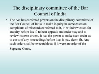 The disciplinary committee of the Bar
Council of India
• The Act has conferred powers on the disciplinary committee of
the Bar Council of India to make inquiry in some cases on
complaints of misconduct referred to it, to withdraw cases for
enquiry before itself, to hear appeals and order stay and to
review its own orders. It has the power to make such order as
to costs of any proceedings before it as it may deem fit. Any
such order shall be executable as if it were an order of the
Supreme Court.
 