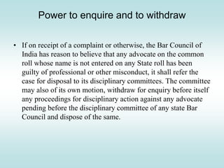 Power to enquire and to withdraw
• If on receipt of a complaint or otherwise, the Bar Council of
India has reason to believe that any advocate on the common
roll whose name is not entered on any State roll has been
guilty of professional or other misconduct, it shall refer the
case for disposal to its disciplinary committees. The committee
may also of its own motion, withdraw for enquiry before itself
any proceedings for disciplinary action against any advocate
pending before the disciplinary committee of any state Bar
Council and dispose of the same.
 