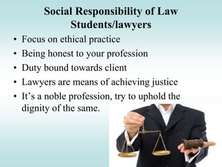 Social Responsibility of Law
Students/lawyers
• Focus on ethical practice
• Being honest to your profession
• Duty bound towards client
• Lawyers are means of achieving justice
• It’s a noble profession, try to uphold the
dignity of the same.
 