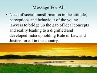 Message For All
• Need of social transformation in the attitude,
perceptions and behaviour of the young
lawyers to bridge up the gap of ideal concepts
and reality leading to a dignified and
developed India upholding Rule of Law and
Justice for all in the country.
 