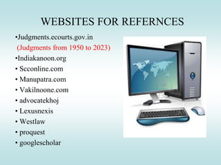 WEBSITES FOR REFERNCES
•Judgments.ecourts.gov.in
(Judgments from 1950 to 2023)
•Indiakanoon.org
• Scconline.com
• Manupatra.com
• Vakilnoone.com
• advocatekhoj
• Lexusnexis
• Westlaw
• proquest
• googlescholar
 