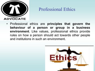 Professional Ethics
• Professional ethics are principles that govern the
behaviour of a person or group in a business
environment. Like values, professional ethics provide
rules on how a person should act towards other people
and institutions in such an environment.
 