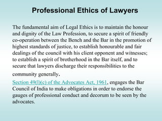Professional Ethics of Lawyers
The fundamental aim of Legal Ethics is to maintain the honour
and dignity of the Law Profession, to secure a spirit of friendly
co-operation between the Bench and the Bar in the promotion of
highest standards of justice, to establish honourable and fair
dealings of the council with his client opponent and witnesses;
to establish a spirit of brotherhood in the Bar itself, and to
secure that lawyers discharge their responsibilities to the
community generally.
Section 49(l)(c) of the Advocates Act, 1961, engages the Bar
Council of India to make obligations in order to endorse the
gauges of professional conduct and decorum to be seen by the
advocates.
 