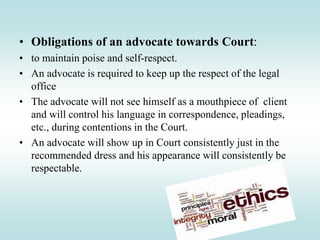 • Obligations of an advocate towards Court:
• to maintain poise and self-respect.
• An advocate is required to keep up the respect of the legal
office
• The advocate will not see himself as a mouthpiece of client
and will control his language in correspondence, pleadings,
etc., during contentions in the Court.
• An advocate will show up in Court consistently just in the
recommended dress and his appearance will consistently be
respectable.
 