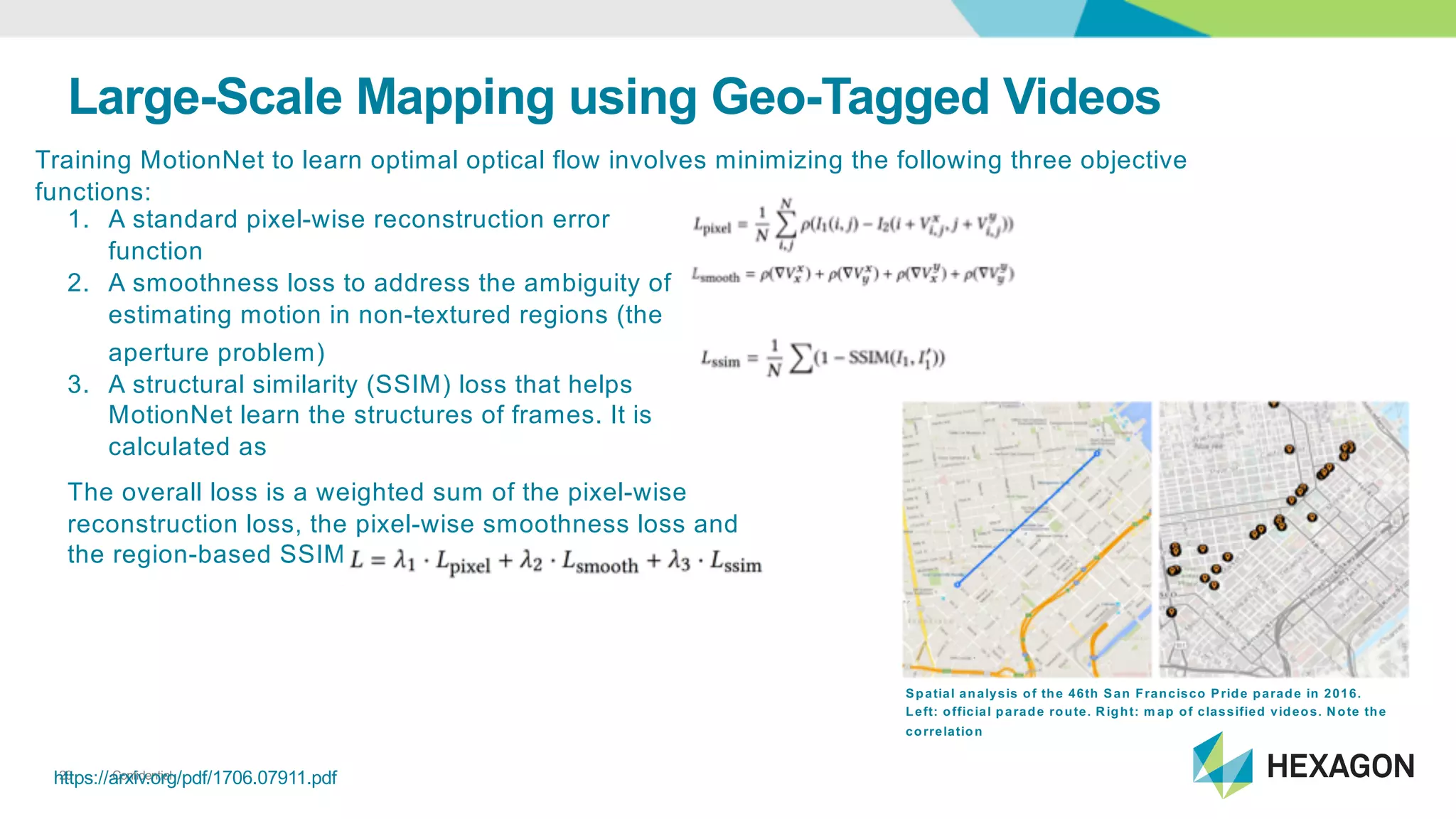 Confidential20https://arxiv.org/pdf/1706.07911.pdf
Large&Scale*Mapping*using*Geo&Tagged*Videos
Training<MotionNet to<learn<optimal<optical<flow<involves<minimizing<the<following<three<objective<
functions:
1. A<standard<pixelGwise<reconstruction<error<
function
2. A<smoothness<loss<to<address<the<ambiguity<of<
estimating<motion<in<nonGtextured<regions<(the<
aperture<problem)
3. A<structural<similarity<(SSIM)<loss<that<helps<
MotionNet learn<the<structures<of<frames.<It<is<
calculated<as
The<overall<loss<is<a<weighted<sum<of<the<pixelGwise<
reconstruction<loss,<the<pixelGwise<smoothness<loss<and<
the<regionGbased<SSIM<loss
Spatial*analysis*of*the*46th*San*Francisco*Pride*parade*in*2016.*
Left:*official*parade*route.*Right:*m ap*of*classified*videos.*Note*the*
correlation
 