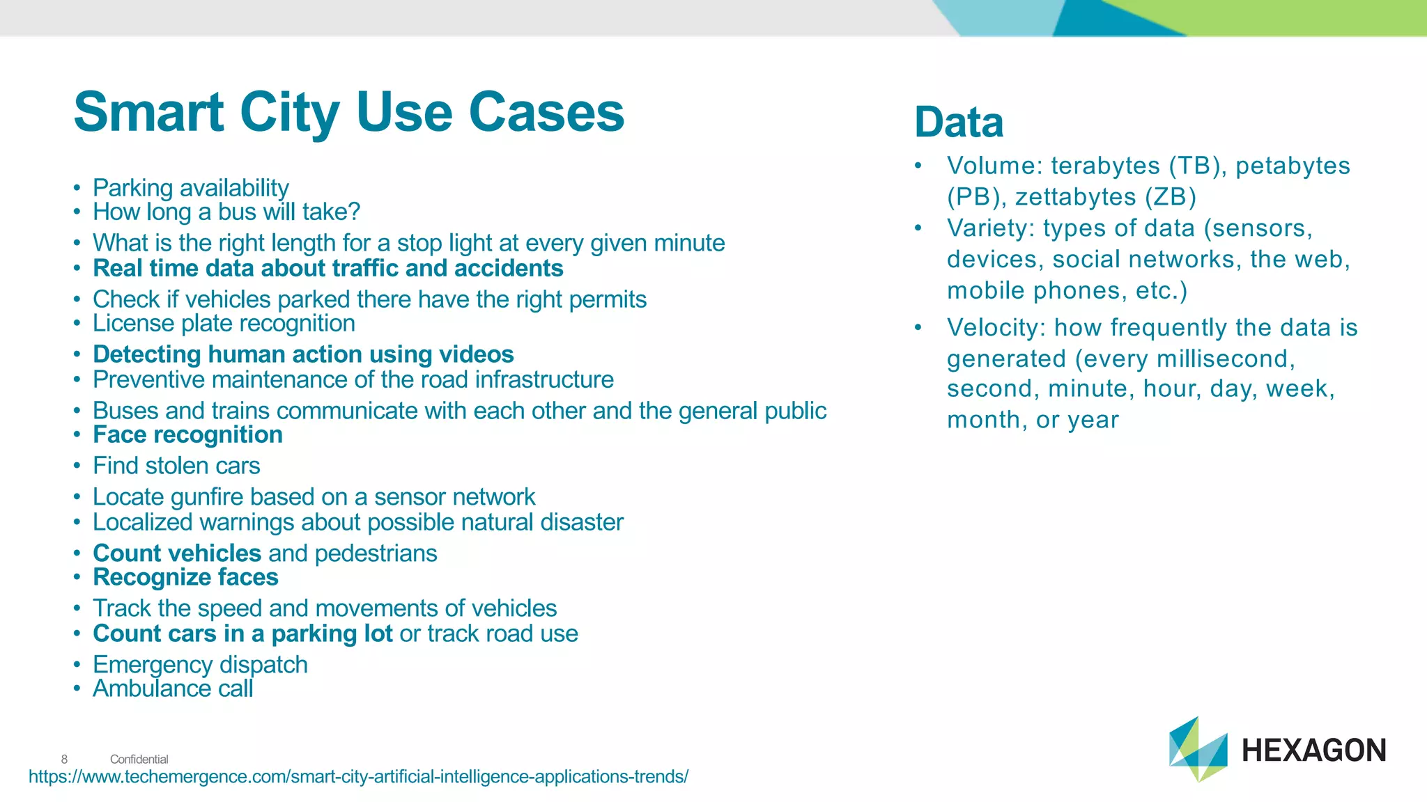 Confidential8
Smart&City&Use&Cases
• Parking1availability1
• How1long1a1bus1will1take?
• What1is1the right1length1for1a1stop1light at1every1given1minute
• Real&time&data&about&traffic&and&accidents
• Check1if1vehicles1parked1there1have1the1right1permits
• License1plate1recognition
• Detecting&human&action&using&videos
• Preventive1maintenance1of1the1road1infrastructure
• Buses1and1trains1communicate1with1each1other1and1the1general1public
• Face&recognition
• Find1stolen1cars
• Locate1gunfire1based1on1a1sensor1network
• Localized1warnings1about1possible1natural1disaster
• Count&vehicles and1pedestrians1
• Recognize&faces
• Track1the1speed1and1movements1of1vehicles1
• Count&cars&in&a&parking&lot&or1track1road1use
• Emergency1dispatch1
• Ambulance1call1
https://www.techemergence.com/smartIcityIartificialIintelligenceIapplicationsItrends/
Data
• Volume:1terabytes1(TB),1petabytes1
(PB),1zettabytes1(ZB)
• Variety:1types1of1data1(sensors,1
devices,1social1networks,1the1web,1
mobile1phones,1etc.)
• Velocity:1how1frequently1the1data1is1
generated1(every1millisecond,1
second,1minute,1hour,1day,1week,1
month,1or1year
 