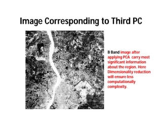 Image Corresponding to Third PC


                      B Band image after
                      applying PCA carry most
                      significant information
                      about the region. Here
                      Dimensionality reduction
                      will ensure less
                      computationally
                      complexity.
 