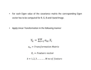 •   For each Eigen value of the covariance matrix the corresponding Eigen
    vector has to be computed for R, G, B and I band Image.



•   Apply Linear Transformation in the following manner
 