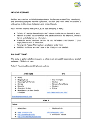  
INCIDENT RESPONSE  
 
 
Incident response is a multidisciplinary profession that focuses on identifying, investigating,                     
and remediating computer network exploitation. This can take varied forms and involves a                         
wide variety of skills, kinds of attackers, and  kinds of targets.  
 
You’ll need the following traits (not all, but at least a majority of them): 
 
● Curiosity: It’s always about what you don’t know and what are you disposed to learn. 
● Attention to Detail: You never know what bit of data makes the difference, where is                             
the info and what gives you information. 
● A Need for Variety: One day it’s logs, the next it’s packets, then memory, … don't                               
forget public sources of information. 
● Working with People: There’s always an attacker and a victim. 
● An Affinity for Stress: You don’t have to like it, but you must handle it. 
 
 
MALWARE TRIAGE 
 
The ability to gather data from malware, at a high level, is incredibly essential and a set of                                   
skills every DFIR should have. 
 
Not only Reversing/Disassembling based analysis. 
 
 
ARTIFACTS  IOC 
● Paths 
● Registry Keys 
● Hashing (Full / Partial) 
● Strings 
● Behavior 
● Operating System 
● Network connections: Hosts, 
Protocols 
 
www.forensicartifacts.com  
 
● File descriptor 
● Hashes 
● Network Ports/Hosts 
● Registry  
● Paths 
 
https://www.iocbucket.com/ 
 
TOOLS 
Online 
­ AV engines: 
 
❖ www.virustotal.com 
❖ http://nodistribute.com/  
❖ http://viruscheckmate.com/free/ 
­ Host analysis: 
 
http://threatglass.com/  
● Barracuda service. 
 