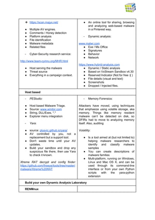  
❖ https://scan.majyx.net/  
 
● Multiple AV engines. 
● Comments / Honey detection 
● Platform analysis 
● File identification 
● Malware metadata 
● Related files 
 
­ Cyber­Security research service: 
 
http://www.team­cymru.org/MHR.html 
 
● Host serving the malware 
● Threat source 
● Everything in a campaign context. 
 
 
● An online tool for sharing, browsing           
and analyzing web­based malware       
in a Pinterest way. 
 
­ Dynamic analysis: 
 
www.malwr.com 
● Exe / Ms Office 
● Signatures 
● Behavior 
● Network 
 
https://www.hybrid­analysis.com  
● Dynamic / Static analysis 
● Based on VxStream Sandbox v4.30 
● Reserved Indicator (Not for free ​:(​ ) 
● File details (visual and text) 
● Screenshots 
● Dropped / Injected files. 
Host based 
­ PEStudio: 
 
● Host based Malware Triage. 
● Source: ​www.winitor.com 
● String, DLL/Exes, *.* 
● Explorer menu integration  
 
­ Yara​: 
 
● source: ​plusvic.github.io/yara/  
● AV controlled by you, not a           
replacement but a support tool. 
● Don't waste time until your AV           
updates. 
● Build your sandbox and drop any           
suspicious file there, then use Yara           
to check it known. 
 
Xtreme RAT decrypt and config finder:           
https://github.com/fireeye/tools/tree/master/
malware/Xtreme%20RAT  
­ Memory Forensics:  
 
Attackers have moved, using techniques         
that emphasize using volatile storage, aka           
memory. Things like memory resident         
malware can’t be detected on disk, so             
DFIRs had to move to analyzing memory             
itself. Also, auditing  
 
Volatility: 
 
● Is a tool aimed at (but not limited to)                 
helping malware researchers to       
identify and classify malware       
samples 
● You can create descriptions of         
malware families 
● Multi­platform, running on Windows,       
Linux and Mac OS X, and can be               
used through its command­line       
interface or from your own Python           
scripts with the yara­python       
extension 
Build your own Dynamic Analysis Laboratory 
RENMnux   
 