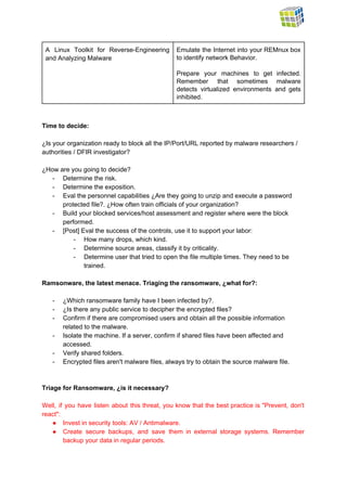  
A Linux Toolkit for Reverse­Engineering         
and Analyzing Malware 
Emulate the Internet into your REMnux box             
to identify network Behavior. 
 
Prepare your machines to get infected.           
Remember that sometimes malware       
detects virtualized environments and gets         
inhibited. 
 
 
Time to decide: 
 
¿Is your organization ready to block all the IP/Port/URL reported by malware researchers / 
authorities / DFIR investigator?  
 
¿How are you going to decide? 
­ Determine the risk. 
­ Determine the exposition. 
­ Eval the personnel capabilities ¿Are they going to unzip and execute a password 
protected file?. ¿How often train officials of your organization? 
­ Build your blocked services/host assessment and register where were the block 
performed.  
­ [Post] Eval the success of the controls, use it to support your labor: 
­ How many drops, which kind. 
­ Determine source areas, classify it by criticality. 
­ Determine user that tried to open the file multiple times. They need to be 
trained. 
 
Ramsonware, the latest menace. Triaging the ransomware, ¿what for?: 
 
­ ¿Which ransomware family have I been infected by?. 
­ ¿Is there any public service to decipher the encrypted files? 
­ Confirm if there are compromised users and obtain all the possible information 
related to the malware. 
­ Isolate the machine. If a server, confirm if shared files have been affected and 
accessed.  
­ Verify shared folders. 
­ Encrypted files aren't malware files, always try to obtain the source malware file. 
  
 
Triage for Ransomware, ¿is it necessary? 
 
Well, if you have listen about this threat, you know that the best practice is "Prevent, don't                                 
react": 
● Invest in security tools: AV / Antimalware. 
● Create secure backups, and save them in external storage systems. Remember                     
backup your data in regular periods. 
 