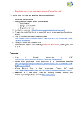  
● Educate the users in your organization, share and "spread the word"  
 
But, just in case, this is the way we attend Ransomware Incidents: 
 
1. Isolate the affected device. 
2. Identify principal samples related to the malware: 
a. Ransom Note 
b. Sample Encrypted File 
c. Originating malware 
3. Identify the ransomware: ​https://id­ransomware.malwarehunterteam.com/  
4. Analyze the most of the files, to be sure which type of ransomware has affected your 
system. 
5. Look for possible ransomware decrypting tools: 
https://docs.google.com/spreadsheets/d/1TWS238xacAto­fLKh1n5uTsdijWdCEsGIM
0Y0Hvmc5g/pubhtml#  
6. Cross your fingers and check the tools. 
7. Remember the red lines when we told you ​"Prevent, don't react"​?, well maybe is time 
to do it. 
 
 
Resources: 
 
● Scott J. Roberts, "Introduction to DFIR"           
http://sroberts.github.io/2016/01/11/introduction­to­dfir­the­beginning/  
● Florian Roth @cyb3rops, Mosh @nyxbone et al, Ransomware Overview                 
https://docs.google.com/spreadsheets/d/1TWS238xacAto­fLKh1n5uTsdijWdCEsGIM
0Y0Hvmc5g/pubhtml#  
● Wendy Zamora, How to beat ransomware: Prevent, don't react                 
https://www.malwarebytes.org/articles/how­to­beat­ransomware­prevent­dont­react/  
● REMnux® is a free Linux toolkit for assisting malware analysts with                     
reverse­engineering malicious software ​https://remnux.org/   
 