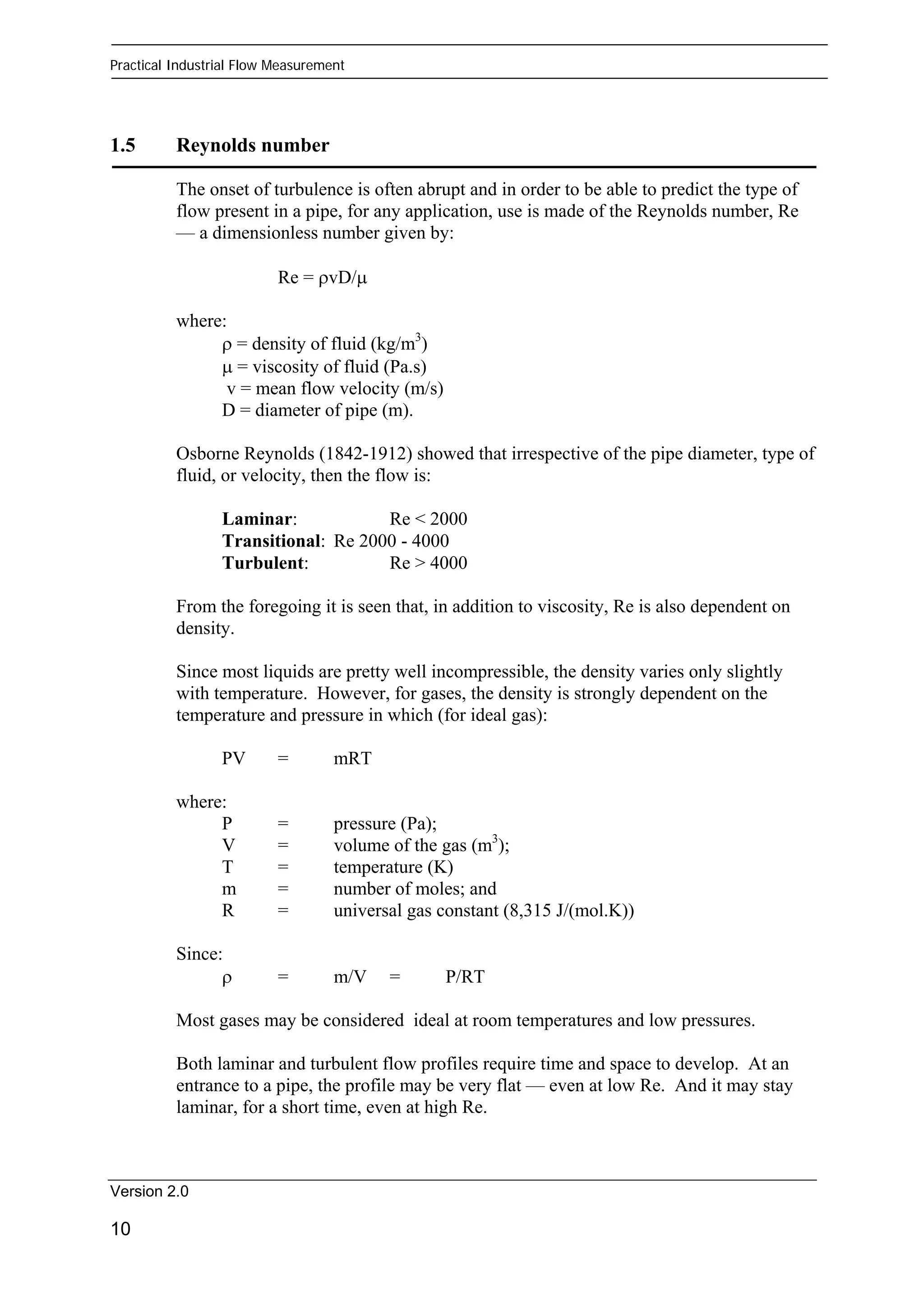 Practical Industrial Flow Measurement 
1.5 Reynolds number 
The onset of turbulence is often abrupt and in order to be able to predict the type of 
flow present in a pipe, for any application, use is made of the Reynolds number, Re 
— a dimensionless number given by: 
Version 2.0 
10 
Re = ρvD/μ 
where: 
ρ = density of fluid (kg/m3) 
μ = viscosity of fluid (Pa.s) 
v = mean flow velocity (m/s) 
D = diameter of pipe (m). 
Osborne Reynolds (1842-1912) showed that irrespective of the pipe diameter, type of 
fluid, or velocity, then the flow is: 
Laminar: Re < 2000 
Transitional: Re 2000 - 4000 
Turbulent: Re > 4000 
From the foregoing it is seen that, in addition to viscosity, Re is also dependent on 
density. 
Since most liquids are pretty well incompressible, the density varies only slightly 
with temperature. However, for gases, the density is strongly dependent on the 
temperature and pressure in which (for ideal gas): 
PV = mRT 
where: 
P = pressure (Pa); 
V = volume of the gas (m3); 
T = temperature (K) 
m = number of moles; and 
R = universal gas constant (8,315 J/(mol.K)) 
Since: 
ρ = m/V = P/RT 
Most gases may be considered ideal at room temperatures and low pressures. 
Both laminar and turbulent flow profiles require time and space to develop. At an 
entrance to a pipe, the profile may be very flat — even at low Re. And it may stay 
laminar, for a short time, even at high Re. 
 