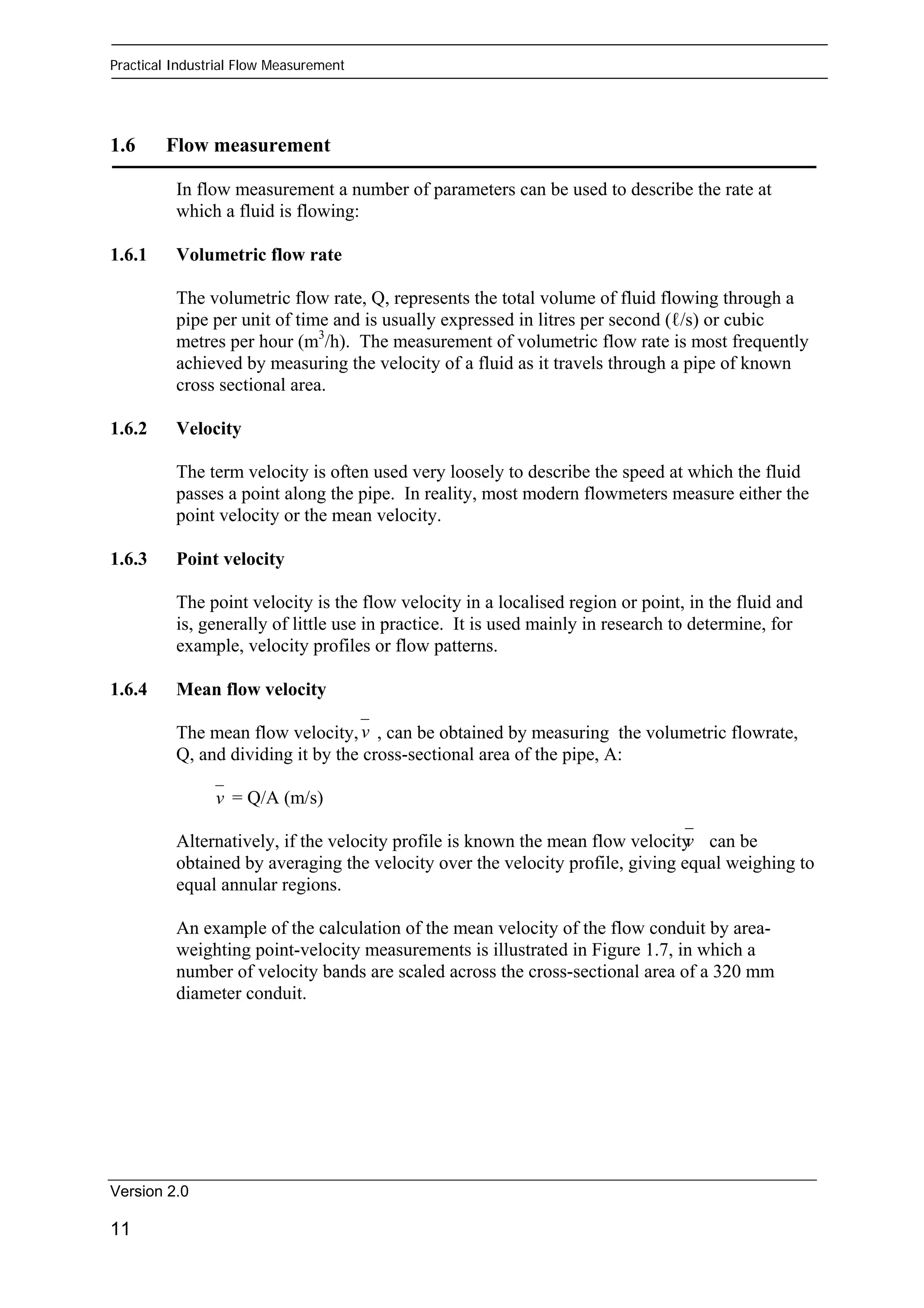 Practical Industrial Flow Measurement 
1.6 Flow measurement 
In flow measurement a number of parameters can be used to describe the rate at 
which a fluid is flowing: 
1.6.1 Volumetric flow rate 
The volumetric flow rate, Q, represents the total volume of fluid flowing through a 
pipe per unit of time and is usually expressed in litres per second (ℓ/s) or cubic 
metres per hour (m3/h). The measurement of volumetric flow rate is most frequently 
achieved by measuring the velocity of a fluid as it travels through a pipe of known 
cross sectional area. 
1.6.2 Velocity 
The term velocity is often used very loosely to describe the speed at which the fluid 
passes a point along the pipe. In reality, most modern flowmeters measure either the 
point velocity or the mean velocity. 
1.6.3 Point velocity 
The point velocity is the flow velocity in a localised region or point, in the fluid and 
is, generally of little use in practice. It is used mainly in research to determine, for 
example, velocity profiles or flow patterns. 
1.6.4 Mean flow velocity 
v 
The mean flow velocity, , can be obtained by measuring the volumetric flowrate, 
Q, and dividing it by the cross-sectional area of the pipe, A: 
Version 2.0 
11 
= Q/A (m/s) 
v 
v 
Alternatively, if the velocity profile is known the mean flow velocity can be 
obtained by averaging the velocity over the velocity profile, giving equal weighing to 
equal annular regions. 
An example of the calculation of the mean velocity of the flow conduit by area-weighting 
point-velocity measurements is illustrated in Figure 1.7, in which a 
number of velocity bands are scaled across the cross-sectional area of a 320 mm 
diameter conduit. 
 