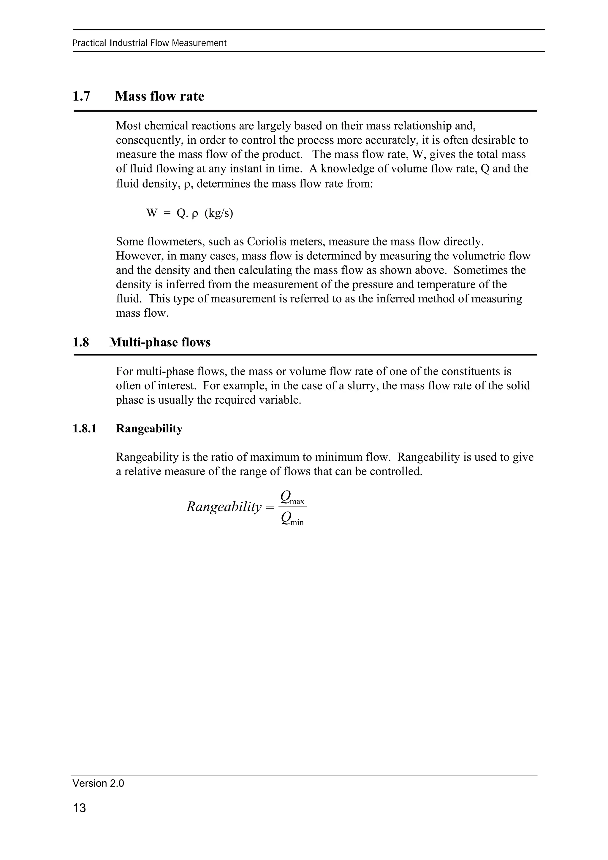 Practical Industrial Flow Measurement 
1.7 Mass flow rate 
Most chemical reactions are largely based on their mass relationship and, 
consequently, in order to control the process more accurately, it is often desirable to 
measure the mass flow of the product. The mass flow rate, W, gives the total mass 
of fluid flowing at any instant in time. A knowledge of volume flow rate, Q and the 
fluid density, ρ, determines the mass flow rate from: 
Version 2.0 
13 
W = Q. ρ (kg/s) 
Some flowmeters, such as Coriolis meters, measure the mass flow directly. 
However, in many cases, mass flow is determined by measuring the volumetric flow 
and the density and then calculating the mass flow as shown above. Sometimes the 
density is inferred from the measurement of the pressure and temperature of the 
fluid. This type of measurement is referred to as the inferred method of measuring 
mass flow. 
1.8 Multi-phase flows 
For multi-phase flows, the mass or volume flow rate of one of the constituents is 
often of interest. For example, in the case of a slurry, the mass flow rate of the solid 
phase is usually the required variable. 
1.8.1 Rangeability 
Rangeability is the ratio of maximum to minimum flow. Rangeability is used to give 
a relative measure of the range of flows that can be controlled. 
Rangeability 
Q 
Q 
= max 
min 
