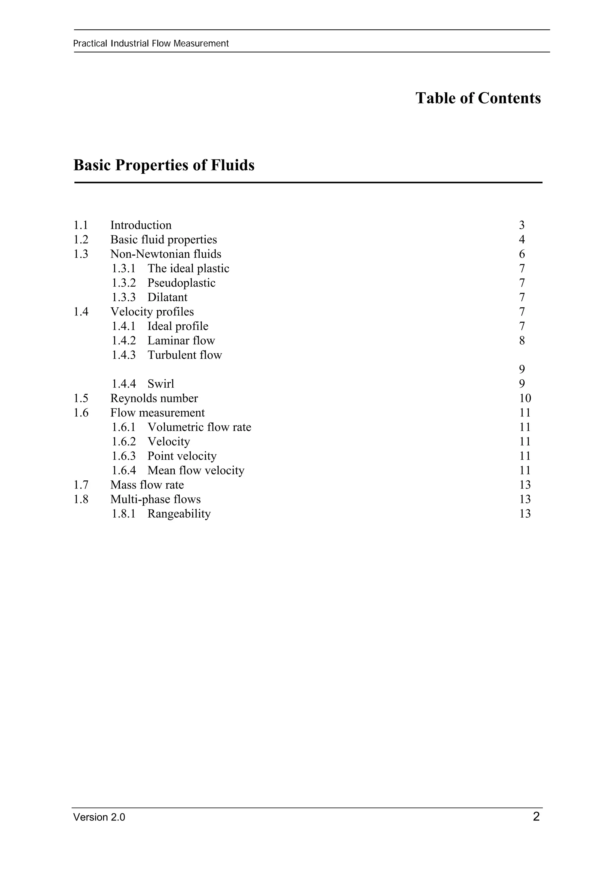 Practical Industrial Flow Measurement 
Table of Contents 
Basic Properties of Fluids 
1.1 Introduction 3 
1.2 Basic fluid properties 4 
1.3 Non-Newtonian fluids 6 
1.3.1 The ideal plastic 7 
1.3.2 Pseudoplastic 7 
1.3.3 Dilatant 7 
1.4 Velocity profiles 7 
1.4.1 Ideal profile 7 
1.4.2 Laminar flow 8 
1.4.3 Turbulent flow 
9 
1.4.4 Swirl 9 
1.5 Reynolds number 10 
1.6 Flow measurement 11 
1.6.1 Volumetric flow rate 11 
1.6.2 Velocity 11 
1.6.3 Point velocity 11 
1.6.4 Mean flow velocity 11 
1.7 Mass flow rate 13 
1.8 Multi-phase flows 13 
1.8.1 Rangeability 13 
Version 2.0 2 
 