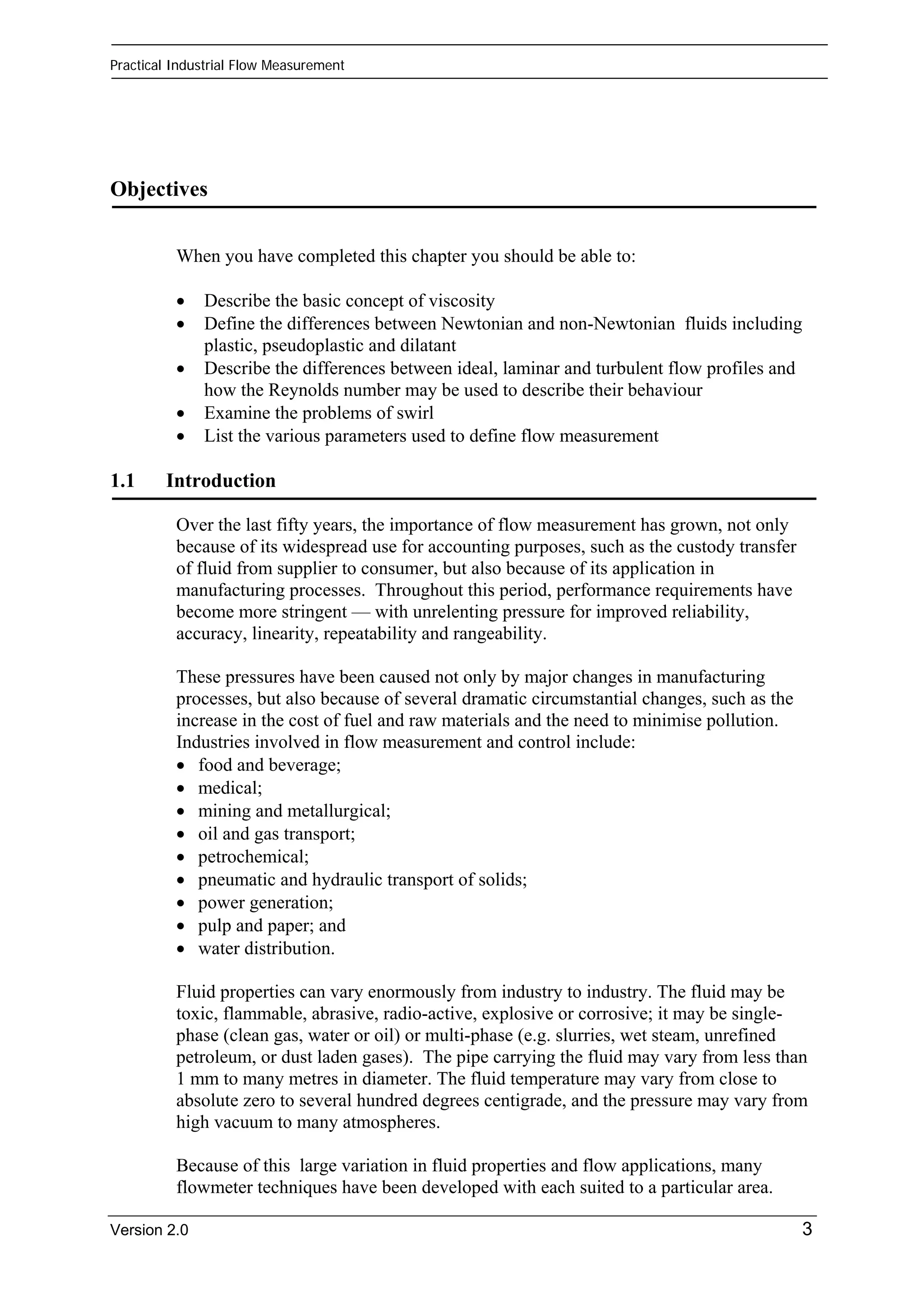 Practical Industrial Flow Measurement 
Objectives 
When you have completed this chapter you should be able to: 
• Describe the basic concept of viscosity 
• Define the differences between Newtonian and non-Newtonian fluids including 
plastic, pseudoplastic and dilatant 
• Describe the differences between ideal, laminar and turbulent flow profiles and 
how the Reynolds number may be used to describe their behaviour 
• Examine the problems of swirl 
• List the various parameters used to define flow measurement 
1.1 Introduction 
Over the last fifty years, the importance of flow measurement has grown, not only 
because of its widespread use for accounting purposes, such as the custody transfer 
of fluid from supplier to consumer, but also because of its application in 
manufacturing processes. Throughout this period, performance requirements have 
become more stringent — with unrelenting pressure for improved reliability, 
accuracy, linearity, repeatability and rangeability. 
These pressures have been caused not only by major changes in manufacturing 
processes, but also because of several dramatic circumstantial changes, such as the 
increase in the cost of fuel and raw materials and the need to minimise pollution. 
Industries involved in flow measurement and control include: 
• food and beverage; 
• medical; 
• mining and metallurgical; 
• oil and gas transport; 
• petrochemical; 
• pneumatic and hydraulic transport of solids; 
• power generation; 
• pulp and paper; and 
• water distribution. 
Fluid properties can vary enormously from industry to industry. The fluid may be 
toxic, flammable, abrasive, radio-active, explosive or corrosive; it may be single-phase 
(clean gas, water or oil) or multi-phase (e.g. slurries, wet steam, unrefined 
petroleum, or dust laden gases). The pipe carrying the fluid may vary from less than 
1 mm to many metres in diameter. The fluid temperature may vary from close to 
absolute zero to several hundred degrees centigrade, and the pressure may vary from 
high vacuum to many atmospheres. 
Because of this large variation in fluid properties and flow applications, many 
flowmeter techniques have been developed with each suited to a particular area. 
Version 2.0 3 
 
