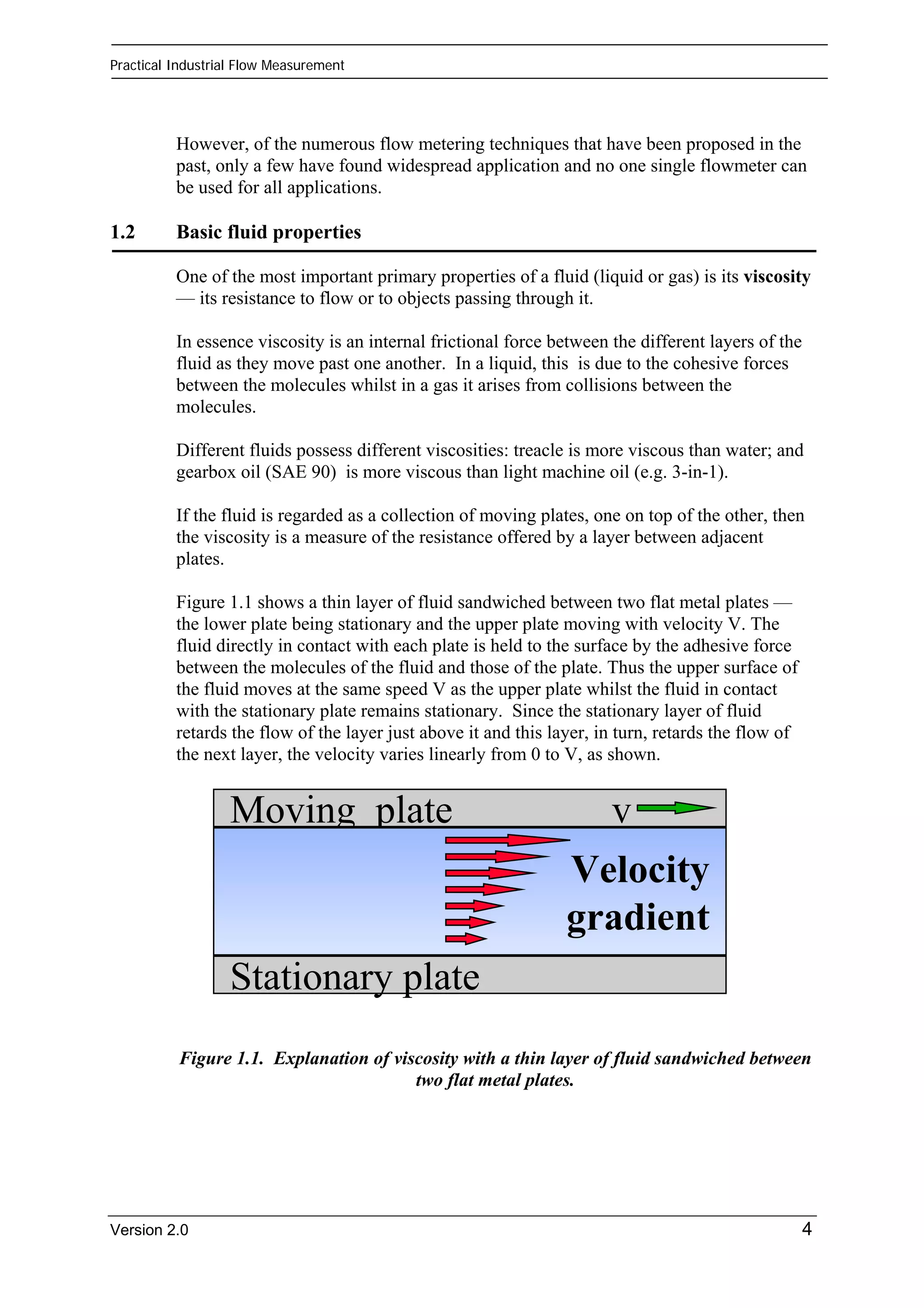 Practical Industrial Flow Measurement 
However, of the numerous flow metering techniques that have been proposed in the 
past, only a few have found widespread application and no one single flowmeter can 
be used for all applications. 
1.2 Basic fluid properties 
One of the most important primary properties of a fluid (liquid or gas) is its viscosity 
— its resistance to flow or to objects passing through it. 
In essence viscosity is an internal frictional force between the different layers of the 
fluid as they move past one another. In a liquid, this is due to the cohesive forces 
between the molecules whilst in a gas it arises from collisions between the 
molecules. 
Different fluids possess different viscosities: treacle is more viscous than water; and 
gearbox oil (SAE 90) is more viscous than light machine oil (e.g. 3-in-1). 
If the fluid is regarded as a collection of moving plates, one on top of the other, then 
the viscosity is a measure of the resistance offered by a layer between adjacent 
plates. 
Figure 1.1 shows a thin layer of fluid sandwiched between two flat metal plates — 
the lower plate being stationary and the upper plate moving with velocity V. The 
fluid directly in contact with each plate is held to the surface by the adhesive force 
between the molecules of the fluid and those of the plate. Thus the upper surface of 
the fluid moves at the same speed V as the upper plate whilst the fluid in contact 
with the stationary plate remains stationary. Since the stationary layer of fluid 
retards the flow of the layer just above it and this layer, in turn, retards the flow of 
the next layer, the velocity varies linearly from 0 to V, as shown. 
Moving plate v 
Stationary plate 
Velocity 
gradient 
Figure 1.1. Explanation of viscosity with a thin layer of fluid sandwiched between 
two flat metal plates. 
Version 2.0 4 
 