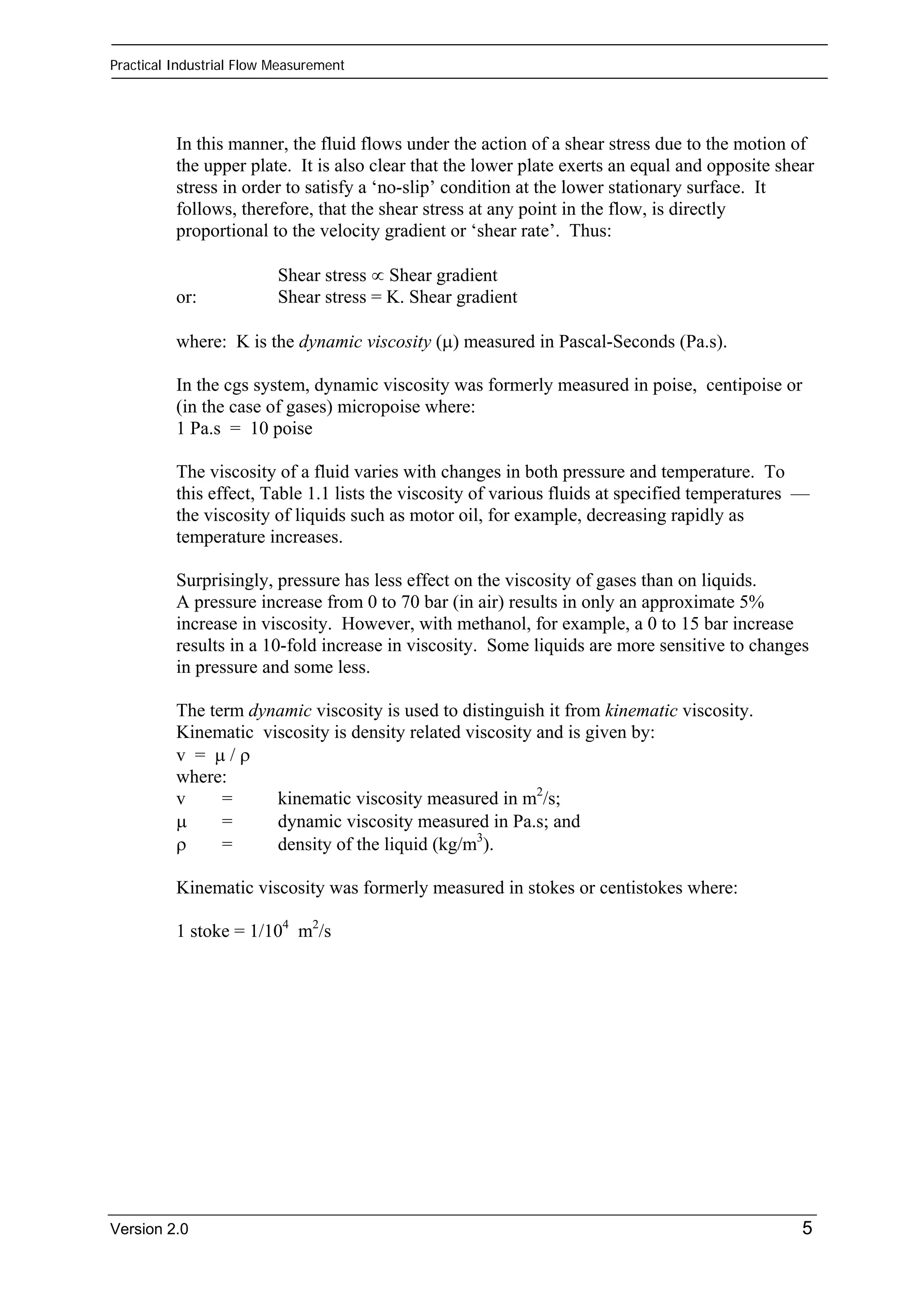Practical Industrial Flow Measurement 
In this manner, the fluid flows under the action of a shear stress due to the motion of 
the upper plate. It is also clear that the lower plate exerts an equal and opposite shear 
stress in order to satisfy a ‘no-slip’ condition at the lower stationary surface. It 
follows, therefore, that the shear stress at any point in the flow, is directly 
proportional to the velocity gradient or ‘shear rate’. Thus: 
Shear stress ∝ Shear gradient 
or: Shear stress = K. Shear gradient 
where: K is the dynamic viscosity (μ) measured in Pascal-Seconds (Pa.s). 
In the cgs system, dynamic viscosity was formerly measured in poise, centipoise or 
(in the case of gases) micropoise where: 
1 Pa.s = 10 poise 
The viscosity of a fluid varies with changes in both pressure and temperature. To 
this effect, Table 1.1 lists the viscosity of various fluids at specified temperatures — 
the viscosity of liquids such as motor oil, for example, decreasing rapidly as 
temperature increases. 
Surprisingly, pressure has less effect on the viscosity of gases than on liquids. 
A pressure increase from 0 to 70 bar (in air) results in only an approximate 5% 
increase in viscosity. However, with methanol, for example, a 0 to 15 bar increase 
results in a 10-fold increase in viscosity. Some liquids are more sensitive to changes 
in pressure and some less. 
The term dynamic viscosity is used to distinguish it from kinematic viscosity. 
Kinematic viscosity is density related viscosity and is given by: 
v = μ / ρ 
where: 
v = kinematic viscosity measured in m2/s; 
μ = dynamic viscosity measured in Pa.s; and 
ρ = density of the liquid (kg/m3). 
Kinematic viscosity was formerly measured in stokes or centistokes where: 
1 stoke = 1/104 m2/s 
Version 2.0 5 
 