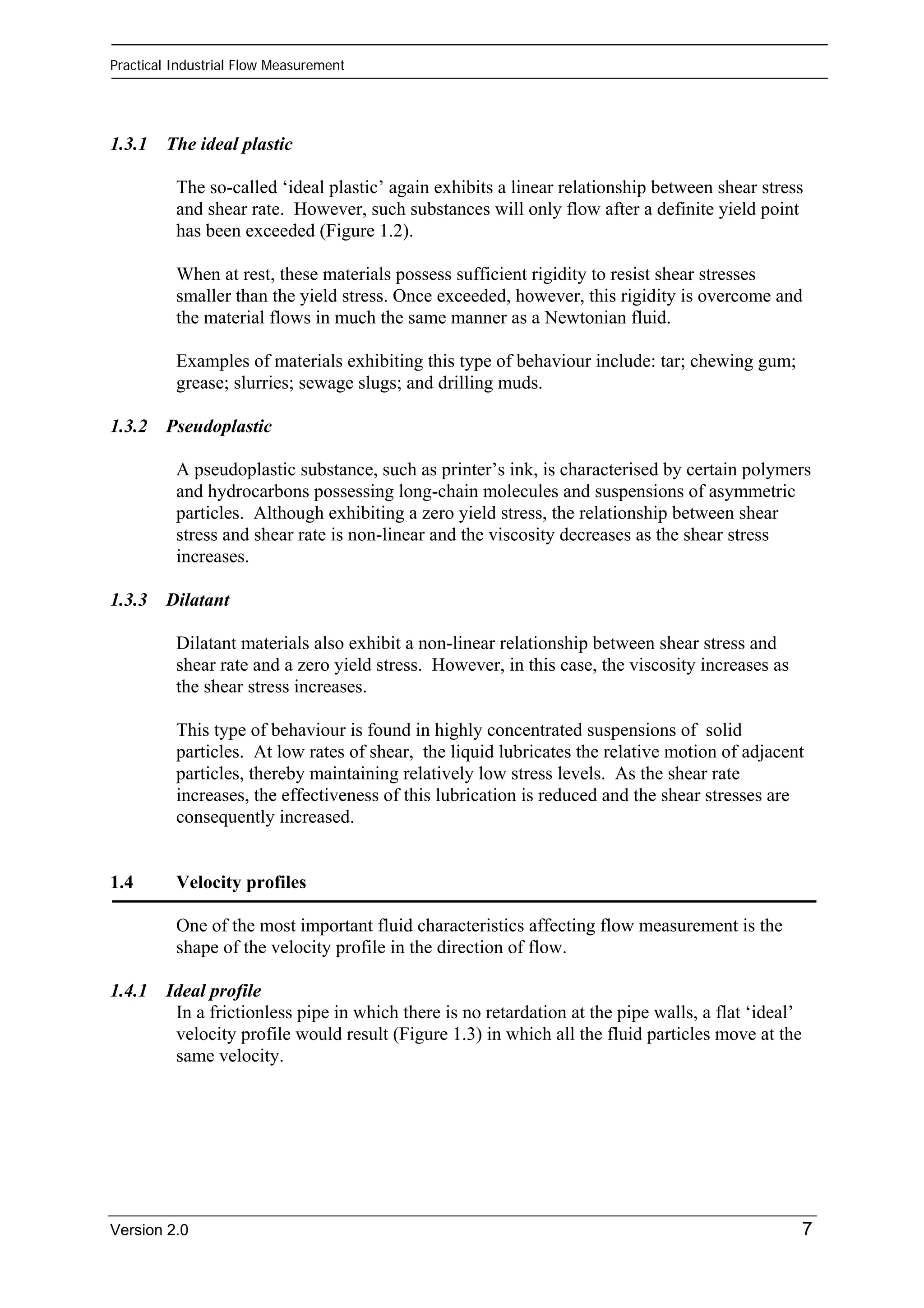 Practical Industrial Flow Measurement 
1.3.1 The ideal plastic 
The so-called ‘ideal plastic’ again exhibits a linear relationship between shear stress 
and shear rate. However, such substances will only flow after a definite yield point 
has been exceeded (Figure 1.2). 
When at rest, these materials possess sufficient rigidity to resist shear stresses 
smaller than the yield stress. Once exceeded, however, this rigidity is overcome and 
the material flows in much the same manner as a Newtonian fluid. 
Examples of materials exhibiting this type of behaviour include: tar; chewing gum; 
grease; slurries; sewage slugs; and drilling muds. 
1.3.2 Pseudoplastic 
A pseudoplastic substance, such as printer’s ink, is characterised by certain polymers 
and hydrocarbons possessing long-chain molecules and suspensions of asymmetric 
particles. Although exhibiting a zero yield stress, the relationship between shear 
stress and shear rate is non-linear and the viscosity decreases as the shear stress 
increases. 
1.3.3 Dilatant 
Dilatant materials also exhibit a non-linear relationship between shear stress and 
shear rate and a zero yield stress. However, in this case, the viscosity increases as 
the shear stress increases. 
This type of behaviour is found in highly concentrated suspensions of solid 
particles. At low rates of shear, the liquid lubricates the relative motion of adjacent 
particles, thereby maintaining relatively low stress levels. As the shear rate 
increases, the effectiveness of this lubrication is reduced and the shear stresses are 
consequently increased. 
1.4 Velocity profiles 
One of the most important fluid characteristics affecting flow measurement is the 
shape of the velocity profile in the direction of flow. 
1.4.1 Ideal profile 
In a frictionless pipe in which there is no retardation at the pipe walls, a flat ‘ideal’ 
velocity profile would result (Figure 1.3) in which all the fluid particles move at the 
same velocity. 
Version 2.0 7 
 