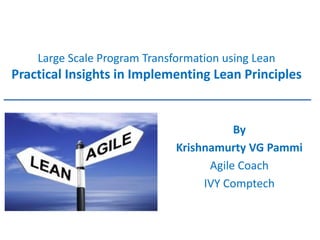 Large Scale Program Transformation using Lean Practical Insights in Implementing Lean Principles 
By 
Krishnamurty VG Pammi 
Agile Coach 
IVY Comptech  