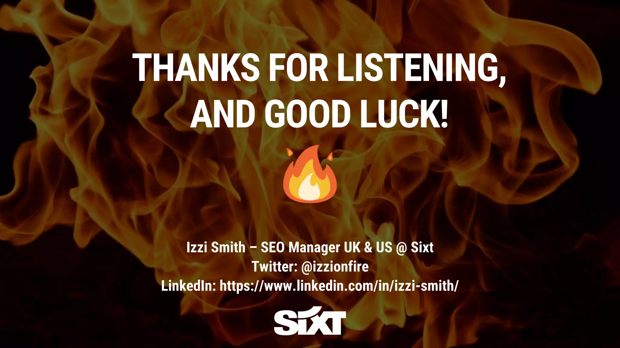 THANKS FOR LISTENING,
AND GOOD LUCK!
Izzi Smith – SEO Manager UK & US @ Sixt
Twitter: @izzionfire
LinkedIn: https://www.linkedin.com/in/izzi-smith/
 