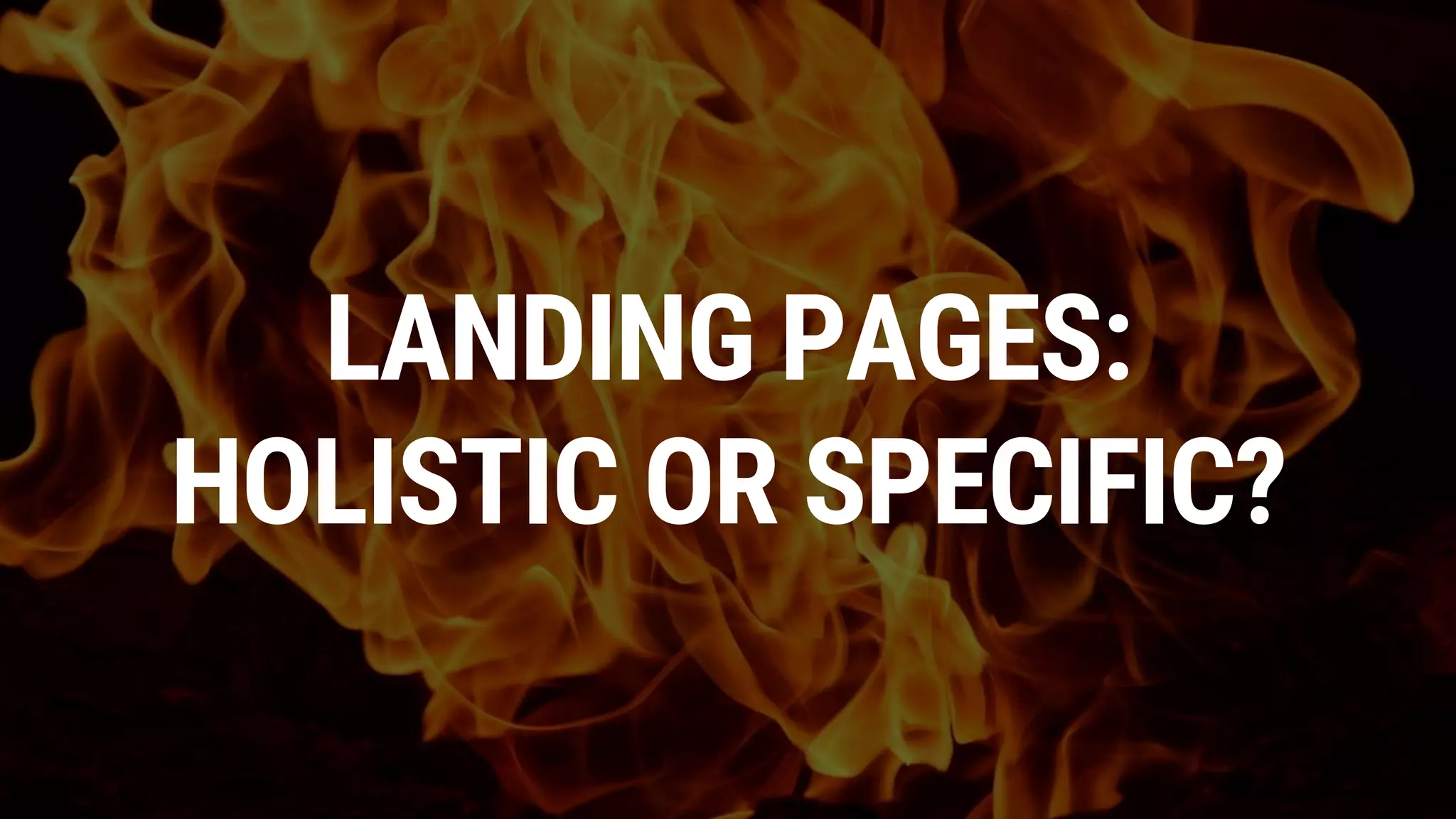 LANDING PAGES:
HOLISTIC OR SPECIFIC?
 