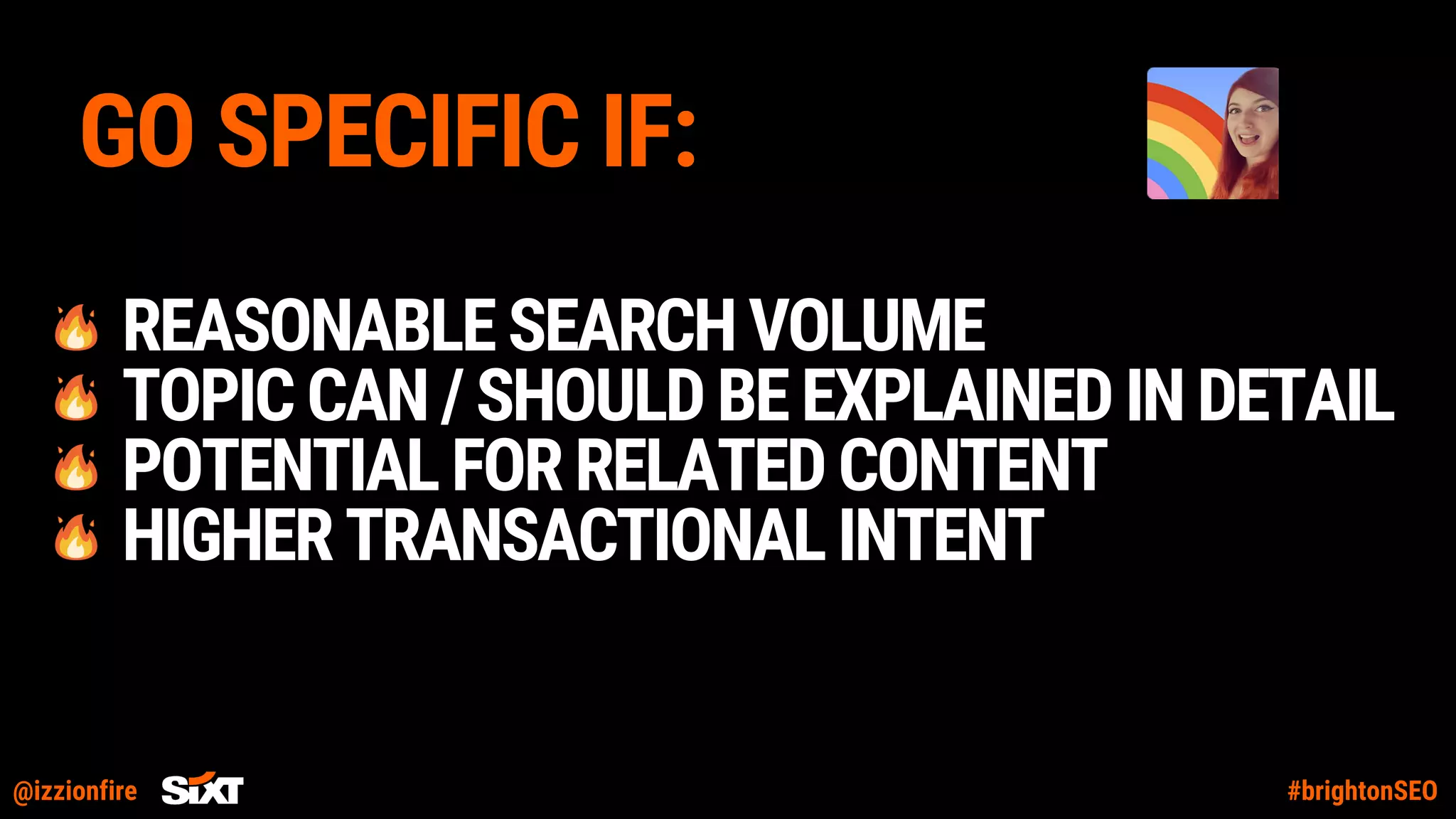 @izzionfire #brightonSEO
GO SPECIFIC IF:
REASONABLESEARCHVOLUME
TOPICCAN/SHOULDBEEXPLAINEDINDETAIL
POTENTIALFORRELATEDCONTENT
HIGHERTRANSACTIONALINTENT
 