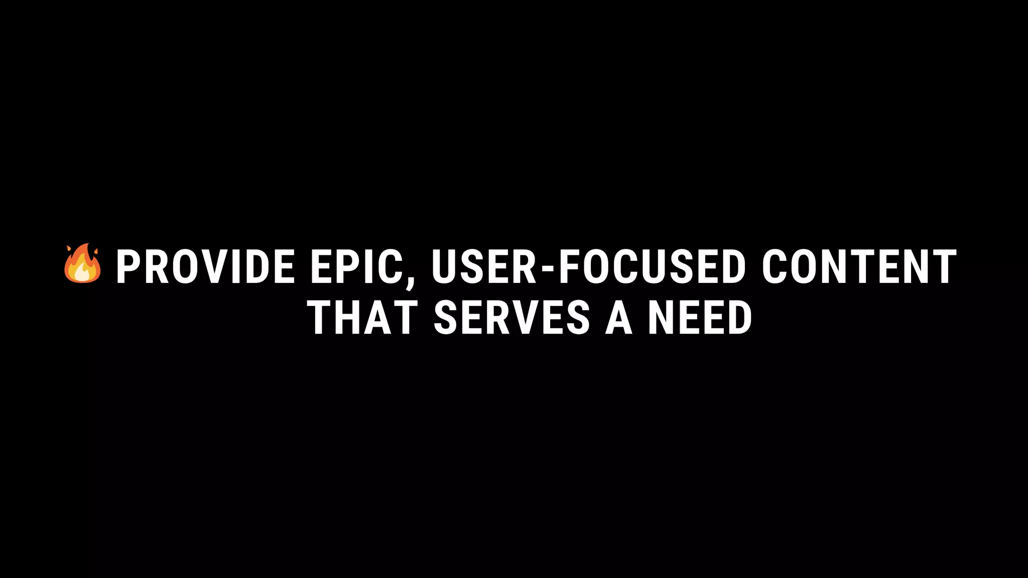 PROVIDE EPIC, USER-FOCUSED CONTENT
THAT SERVES A NEED
 