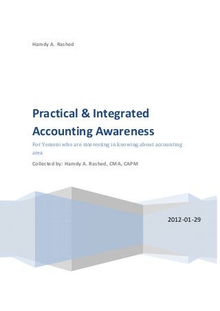  
 
   
Hamdy A. Rashed 
2012‐01‐29
Practical & Integrated 
Accounting Awareness 
For Yemeni who are interesting in knowing about accounting 
area 
Collected by: Hamdy A. Rashed, CMA, CAPM 
 
 