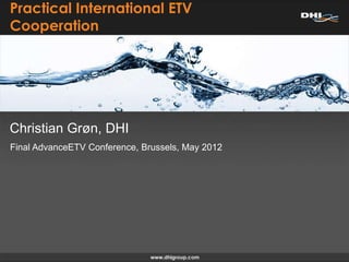 Practical International ETV
Cooperation




Christian Grøn, DHI
Final AdvanceETV Conference, Brussels, May 2012
 