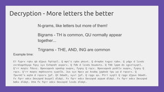 Decryption - More letters the better
N-grams, like letters but more of them!
Bigrams - TH is common, QU normally appear
together...
Trigrams - THE, AND, ING are common
Example time:
Ei fyprx rqkx qb djpus fqttqtl. Q mpt's rpbx pksxt. Q drepbs txgxz rpbx. Q ydgx d lzxds
zxrdsqptbyqa fqsy syx Exhqndt axparx. Q fdb d lzxds bsumxts. Q fdb lppm ds xgxzisyqtl.
Q'rr mzqtc fdsxz. Bpexsqexb spedsp ouqnx, fyqny Q rqcx. Bpexsqexb pzdtlx ouqnx, fyqny Q
rqcx. Q'rr mzqtc mqkkxzxts syqtlb. Jus syx Npcx pz Axabq jppbsb ipu ua d rqssrx. Q
fpurmt's eqtm d rqssrx jpf. Qt Odadt, syxi jpf. Q rpgx qs. Ptri syqtl Q rpgx djpus Odadt.
Fx fqrr edcx Dexzqnd bszptl dldqt. Fx fqrr edcx Dexzqnd azpum dldqt. Fx fqrr edcx Dexzqnd
bdkx dldqt. Dtm fx fqrr edcx Dexzqnd lzxds dldqt.
 