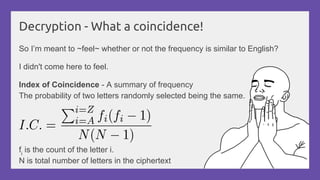 Decryption - What a coincidence!
So I’m meant to ~feel~ whether or not the frequency is similar to English?
I didn't come here to feel.
Index of Coincidence - A summary of frequency
The probability of two letters randomly selected being the same.
fi
is the count of the letter i.
N is total number of letters in the ciphertext
 