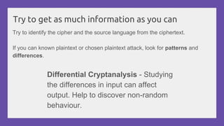 Try to get as much information as you can
Try to identify the cipher and the source language from the ciphertext.
If you can known plaintext or chosen plaintext attack, look for patterns and
differences.
Differential Cryptanalysis - Studying
the differences in input can affect
output. Help to discover non-random
behaviour.
 