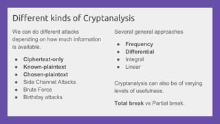 Different kinds of Cryptanalysis
We can do different attacks
depending on how much information
is available.
● Ciphertext-only
● Known-plaintext
● Chosen-plaintext
● Side Channel Attacks
● Brute Force
● Birthday attacks
Cryptanalysis can also be of varying
levels of usefulness.
Total break vs Partial break.
Several general approaches
● Frequency
● Differential
● Integral
● Linear
 