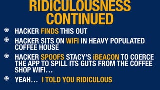๏ HACKER FINDS THIS OUT
๏ HACKER SITS ON WIFI IN HEAVY POPULATED
COFFEE HOUSE
๏ HACKER SPOOFS STACY’S iBEACON TO COERCE
THE APP TO SPILL ITS GUTS FROM THE COFFEE
SHOP WIFI…
๏ YEAH… I TOLD YOU RIDICULOUS
RIDICULOUSNESS
CONTINUED
 