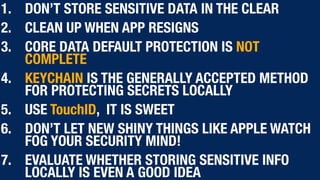 1. DON’T STORE SENSITIVE DATA IN THE CLEAR
2. CLEAN UP WHEN APP RESIGNS
3. CORE DATA DEFAULT PROTECTION IS NOT
COMPLETE
4. KEYCHAIN IS THE GENERALLY ACCEPTED METHOD
FOR PROTECTING SECRETS LOCALLY
5. USE TouchID, IT IS SWEET
6. DON’T LET NEW SHINY THINGS LIKE APPLE WATCH
FOG YOUR SECURITY MIND!
7. EVALUATE WHETHER STORING SENSITIVE INFO
LOCALLY IS EVEN A GOOD IDEA
 