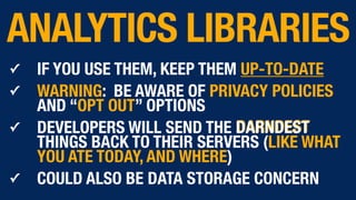 ✓ IF YOU USE THEM, KEEP THEM UP-TO-DATE
✓ WARNING: BE AWARE OF PRIVACY POLICIES
AND “OPT OUT” OPTIONS
✓ DEVELOPERS WILL SEND THE DARNDEST
THINGS BACK TO THEIR SERVERS (LIKE WHAT
YOU ATE TODAY, AND WHERE)
✓ COULD ALSO BE DATA STORAGE CONCERN
ANALYTICS LIBRARIES
 