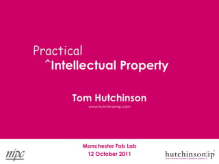 Practical
  ˆIntellectual Property

      Tom Hutchinson
          www.hutchinsonip.com




        Manchester Fab Lab
         12 October 2011
 