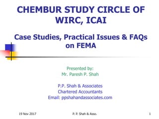 19 Nov 2017 P. P. Shah & Asso. 1
CHEMBUR STUDY CIRCLE OF
WIRC, ICAI
Case Studies, Practical Issues & FAQs
on FEMA
Presented by:
Mr. Paresh P. Shah
P.P. Shah & Associates
Chartered Accountants
Email: ppshahandassociates.com
 