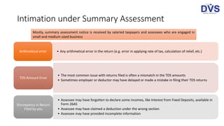 Intimation under Summary Assessment
Mostly, summary assessment notice is received by salaried taxpayers and assessees who are engaged in
small and medium sized business
• Any arithmetical error in the return (e.g. error in applying rate of tax, calculation of relief, etc.)Arithmetical error
• The most common issue with returns filed is often a mismatch in the TDS amounts
• Sometimes employer or deductor may have delayed or made a mistake in filing their TDS returns
TDS Amount Error
• Assessee may have forgotten to declare some incomes, like Interest from Fixed Deposits, available in
Form 26AS
• Assessee may have claimed a deduction under the wrong section
• Assessee may have provided incomplete information
Discrepancy in Return
Filed by you
 