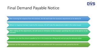 Final Demand Payable Notice
After receiving the response from the assessee, the AO shall make the necessary adjustments as he deems fit
Where no response has been made by the assessee, AO will make the adjustments made in the notice issued
After making all the adjustments, AO will send an intimation to the taxpayer specifying the sum to be paid or to be
refunded
Assessee can view the amount payable by him in his income tax e-filing portal and can pay the demand online
Assessee can file rectification and appeal if he is not satisfied with the assessment order passed by the AO
 