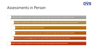 Assessments in Person
Check the validity of the notice as well as the duration within which you have to respond to the AO
Usually, a scrutiny notice is served to the assessee within a period of 6 months from the end of the FY
Make multiple copies of the notice received
Submit documents requested along with a covering letter listing all the documents to the AO
Request for an acknowledged copy of the cover letter from the AO for your own records
Power of Attorney mandatory for CAs and consultants representing on behalf of assessee
 