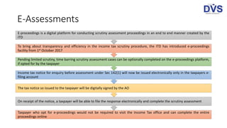 E-Assessments
Taxpayer who opt for e-proceedings would not be required to visit the Income Tax office and can complete the entire
proceedings online
On receipt of the notice, a taxpayer will be able to file the response electronically and complete the scrutiny assessment
The tax notice so issued to the taxpayer will be digitally signed by the AO
Income tax notice for enquiry before assessment under Sec 142(1) will now be issued electronically only in the taxpayers e-
filing account
Pending limited scrutiny, time barring scrutiny assessment cases can be optionally completed on the e-proceedings platform,
if opted for by the taxpayer
To bring about transparency and efficiency in the income tax scrutiny procedure, the ITD has introduced e-proceedings
facility from 1st October 2017
E-proceedings is a digital platform for conducting scrutiny assessment proceedings in an end to end manner created by the
ITD
 