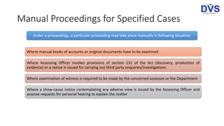 Manual Proceedings for Specified Cases
Under e-proceedings, a particular proceeding may take place manually in following situation:
Where manual books of accounts or original documents have to be examined
Where Assessing Officer invokes provisions of section 131 of the Act (discovery, production of
evidence) or a notice is issued for carrying out third party enquiries/investigations
Where examination of witness is required to be made by the concerned assessee or the Department
Where a show-cause notice contemplating any adverse view is issued by the Assessing Officer and
assesse requests for personal hearing to explain the matter
 