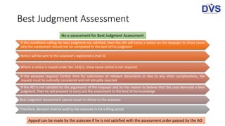 Best Judgment Assessment
If the conditions calling for best judgment are satisfied, then the AO will serve a notice on the taxpayer to show cause
why the assessment should not be completed to the best of his judgment
Notice will be sent to the assessee’s registered e-mail ID
Where a notice is issued under Sec 142(1), show cause notice is not required
If the assessee requests further time for submission of relevant documents or due to any other complications, the
request must be judicially considered and not abruptly rejected
If the AO is not satisfied by the arguments of the taxpayer and he has reason to believe that the case demands a best
judgment, then he will proceed to carry out the assessment to the best of his knowledge
Best Judgment Assessment cannot result in refund to the assessee
Therefore, demand shall be paid by the assessee in his e-filing portal
No e-assessment for Best Judgment Assessment
Appeal can be made by the assessee if he is not satisfied with the assessment order passed by the AO
 